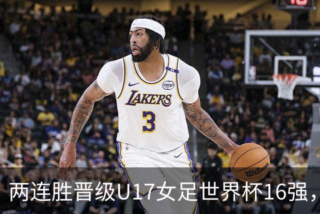 两连胜晋级U17女足世界杯16强，马晓旭：末轮全力向美国发起挑战