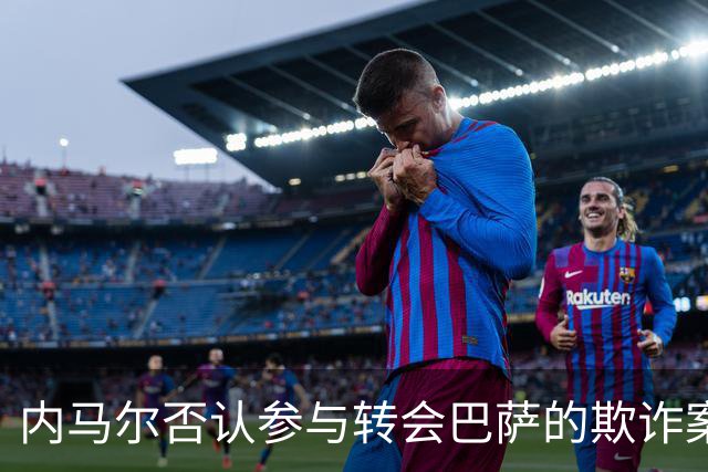 内马尔否认参与转会巴萨的欺诈案：父亲让我签我就签