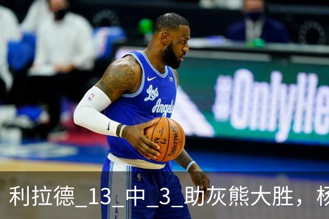 利拉德 13 中 3 助灰熊大胜，杨瀚森第五中锋，巴特尔一纪录稳如泰山