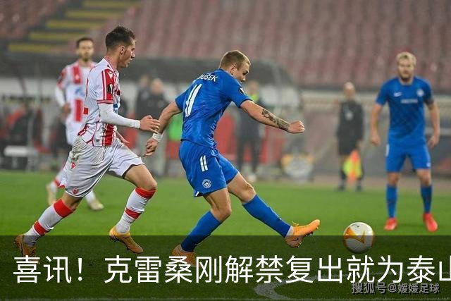 喜讯！克雷桑刚解禁复出就为泰山队进攻带来新变化，值得期待