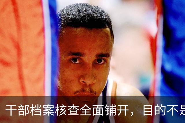 干部档案核查全面铺开，目的不是追责，这五类人员会重点留存保护