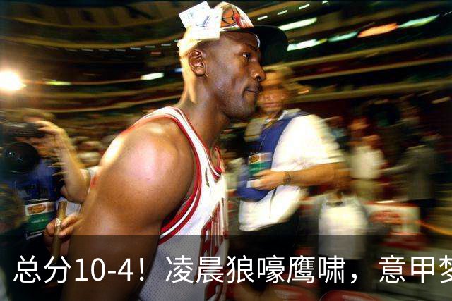 总分10-4！凌晨狼嚎鹰啸，意甲梦回唐朝，国米被迫下线！