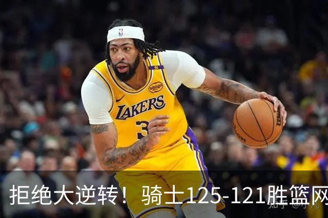 拒绝大逆转！骑士125-121胜篮网！此战看到4个事实：哈登令人担忧