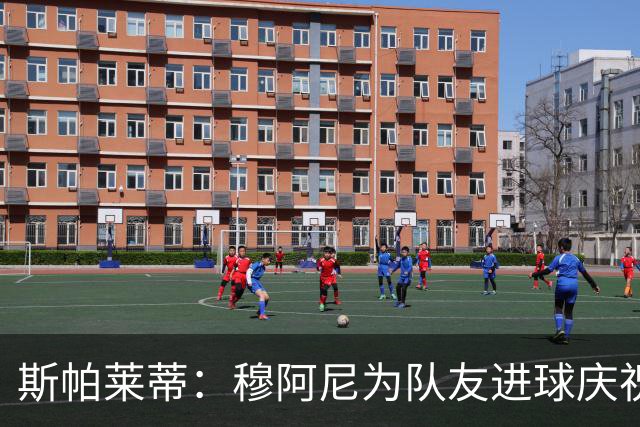 斯帕莱蒂：穆阿尼为队友进球庆祝发自内心，他最在乎的是胜利