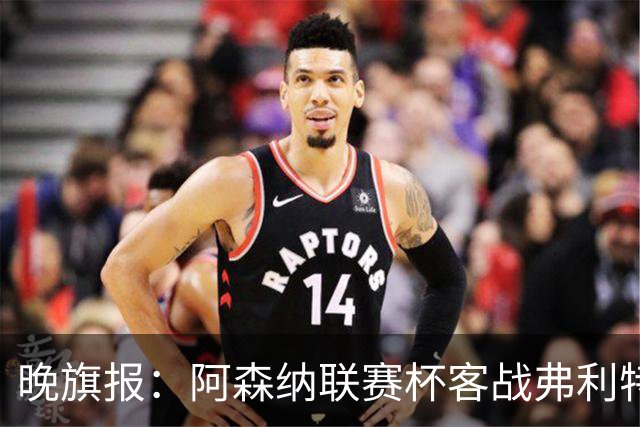 晚旗报：阿森纳联赛杯客战弗利特伍德将大轮换