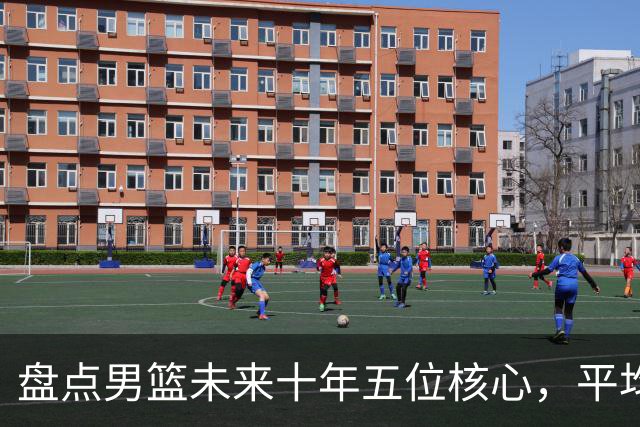 盘点男篮未来十年五位核心，平均身高2米06，能否冲击奥运会？