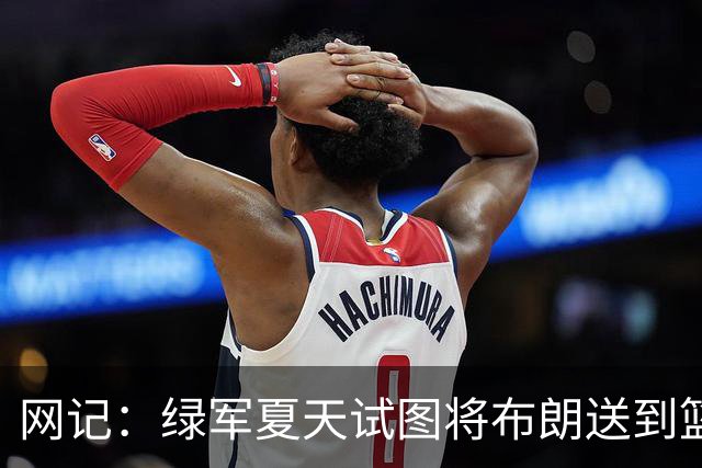 网记：绿军夏天试图将布朗送到篮网 但因其力挺欧文遭蔡崇信拒绝