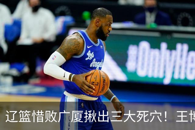 辽篮惜败广厦揪出三大死穴！王博把他们研究透了：直接打回原形了？
