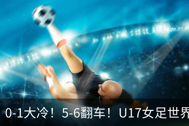 0-1大冷！5-6翻车！U17女足世界杯8强乱了：中国队若赢球将战巴西